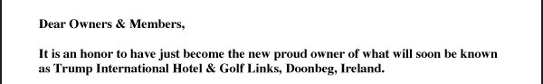   Dear Owners & Members,  It is an honor to have just become the new proud owner of what will soon be known as Trump International Hotel & Golf Links, Doonbeg, Ireland.  As we all know, over the years Doonbeg has faced various hardships due to the financial constraints of previous developers as well as various storms which have caused significant damage to the property. Despite the past this property, with the largest dunes and finest hotel anywhere in Ireland, and with over 2 . miles of spectacular ocean frontage, has the potential to be one of the greatest golf resorts anywhere in the world - unrivaled in Ireland and far beyond. I have committed to investing many millions of dollars and the work has already begun!  As you are aware, we have built some of the finest and most highly rated golf courses – Trump National Golf Club, Los Angeles is rated “The #1 Course in the State of California” and “Top 100 Courses” by Golf Digest, Trump National Golf Club, Westchester is rated “The Best Course in Westchester County and Connecticut,” Trump National Golf Club, Bedminster is rated “The Best Course of the Millennium” by Golf Magazine and most recently Trump International Golf Links Scotland has been named by many, including George O’Grady and Sandy Jones, the chief executives of the European Tour and UK PGA respectively, as “perhaps the greatest golf course anywhere in the world.”  At the same time, we have equally had amazing success with the Trump Hotel Collection, which is the fastest growing luxury hotel company. Trump International Hotel & Golf Links, Ireland marks our 12th hotel in the collection and will stand beside sister properties including Trump International Hotel & Tower Chicago, the #1 hotel in North America and Canada by Travel + Leisure, Trump International Hotel & Tower New York, the only Forbes Five-Star & AAA Five-Diamond hotel with a Five-Star, Five- Diamond & Three Michelin-Star Restaurant in the United States and many others. The collection has grown rapidly in the past year with the additions of Trump International Hotel, Washington D.C., Trump International Hotel & Tower Vancouver and Trump Hotel Rio de Janeiro - we are thrilled to now add Trump International Hotel & Golf Links, Doonbeg, Ireland to this prominent list. There has been tremendous public excitement and media attention surrounding my involvement in the property and most importantly I have received many letters from business leaders and community members praising us for our investment in Ireland. We are committed to making Doonbeg among the finest golf resorts in the world and truly look forward to bringing out the potential of this club - something that you, as members and owners, deserve. In the following days, our team will be distributing additional information as well as new membership documents which will entitle you to privileges at our other highly ranked golf clubs and hotel properties. My sons, Don & Eric, will be visiting this week and look forward to meeting each of you personally. I will be playing in the Great Irish Links Challenge tournament in May and look forward to seeing you at Trump International Hotel & Golf Links, Doonbeg, Ireland very soon. With Best Wishes, Donald J. Trump 