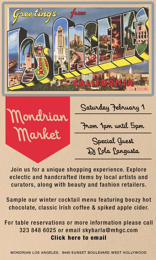 MONDRIAN MARKET, SATURDAY FEBRUARY 1 FROM 1PM UNTIL 5PM. SPECIAL GUEST DJ LOLA LANGUSTA. JOIN US FOR A UNIQUE SHOPPING EXPERIENCE. EXPLORE ECLECTIC AND HANDCRAFTED ITEMS BY LOCAL ARTISTS AND CURATORS, ALONG WITH BEAUTY AND FASHION RETAILERS. SAMPLE OUR WINTER COCKTAIL MENU FEATURING BOOZY HOT CHOCOLATE, CLASSIC IRISH COFFEE & SPIKED APPLE CIDER. FOR TABLE RESERVATIONS OR MORE INFORMATION PLEASE CALL 323 848 6025 OR EMAIL SKYBARLA@MHGC.COM. CLICK HERE TO EMAIL.