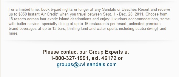 For a limited time, book 6-paid nights or longer at any Sandals or Beaches Resort and receive up to $350 Instant Air Credit* when you travel between Sept. 1 - Dec. 28, 2011. Choose from 18 resorts across four exotic island destinations and enjoy: luxurious accommodations, some with butler service, specialty dining at up to 16 restaurants per resort, unlimited premium brand beverages at up to 13 bars, thrilling land and water sports including scuba diving† and more. Please contact our Group Experts at 1-800-327-1991, ext. 46172 orgroups@uvi.sandals.com